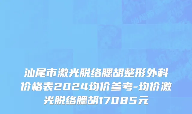 汕尾市激光脱络腮胡整形外科价格表2024均价参考-均价激光脱络腮胡17085元