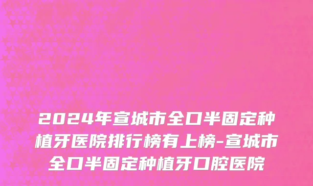2024年宣城市全口半固定种植牙医院排行榜有上榜-宣城市全口半固定种植牙口腔医院