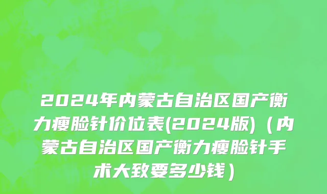 2024年内蒙古自治区国产衡力瘦脸针价位表(2024版)（内蒙古自治区国产衡力瘦脸针手术大致要多少钱）