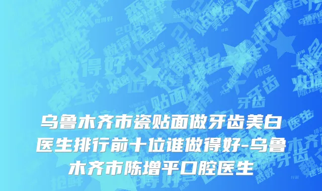 乌鲁木齐市瓷贴面做牙齿美白医生排行前十位谁做得好-乌鲁木齐市陈增平口腔医生