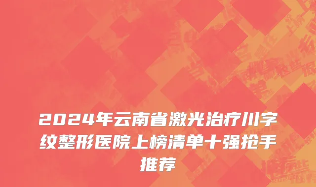 2024年云南省激光治疗川字纹整形医院上榜清单十强抢手推荐
