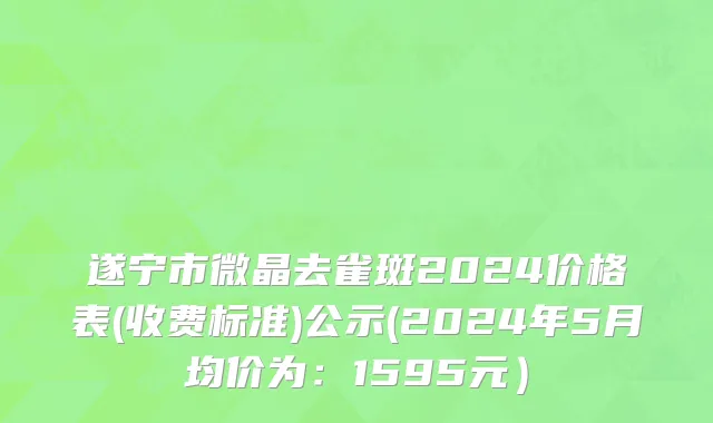 遂宁市微晶去雀斑2024价格表(收费标准)公示(2024年5月均价为：1595元）