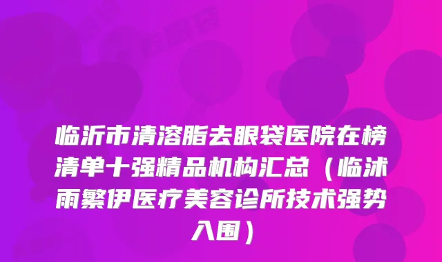 临沂市清溶脂去眼袋医院在榜清单十强精品机构汇总（临沭雨繁伊医疗美容诊所技术强势入围）