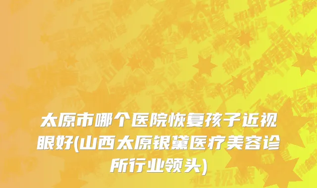太原市哪个医院恢复孩子近视眼好(山西太原银黛医疗美容诊所行业领头)
