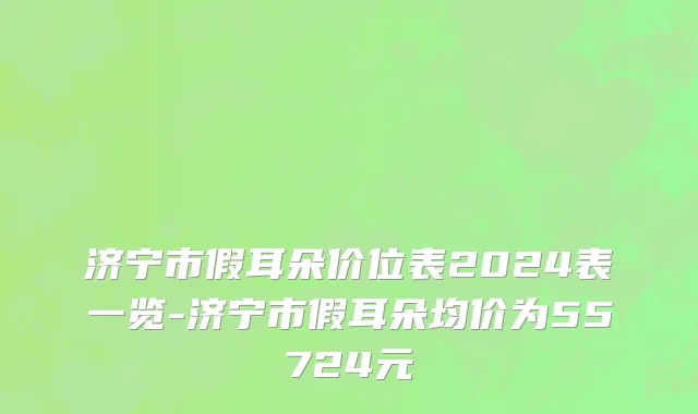 济宁市假耳朵价位表2024表一览-济宁市假耳朵均价为55724元