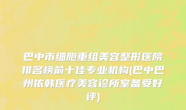 巴中市细胞重组美容整形医院排名榜前十佳专业机构(巴中巴州依韩医疗美容诊所室备受好评)