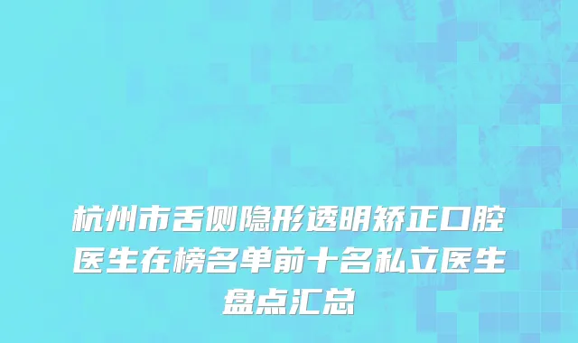 杭州市舌侧隐形透明矫正口腔医生在榜名单前十名私立医生盘点汇总