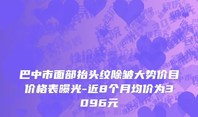 巴中市面部抬头纹除皱大势价目价格表曝光-近8个月均价为3096元