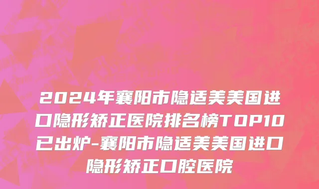 2024年襄阳市隐适美美国进口隐形矫正医院排名榜TOP10已出炉-襄阳市隐适美美国进口隐形矫正口腔医院