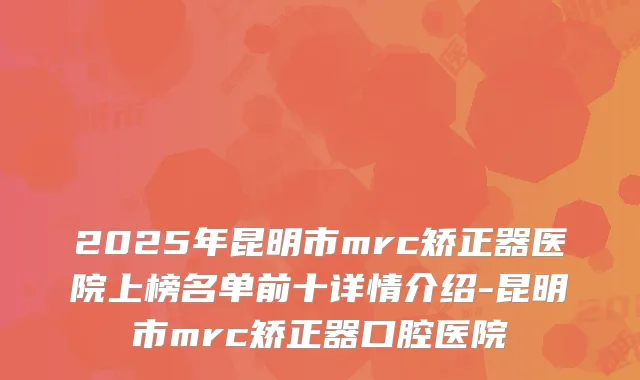 2025年昆明市mrc矫正器医院上榜名单前十详情介绍-昆明市mrc矫正器口腔医院