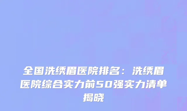 全国洗绣眉医院排名：洗绣眉医院综合实力前50强实力清单揭晓