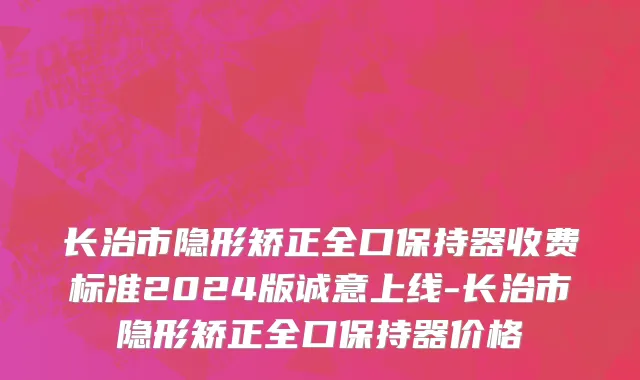 长治市隐形矫正全口保持器收费标准2024版诚意上线-长治市隐形矫正全口保持器价格