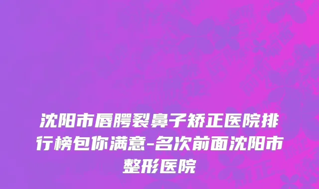 沈阳市唇腭裂鼻子矫正医院排行榜包你满意-名次前面沈阳市整形医院