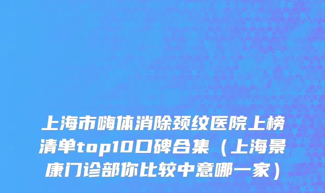 上海市嗨体消除颈纹医院上榜清单top10口碑合集（上海景康门诊部你比较中意哪一家）
