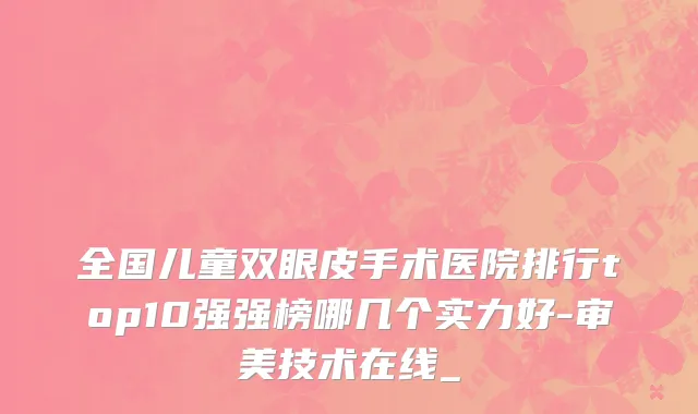 全国儿童双眼皮手术医院排行top10强强榜哪几个实力好-审美技术在线_