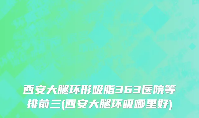 西安大腿环形吸脂363医院等排前三(西安大腿环吸哪里好)