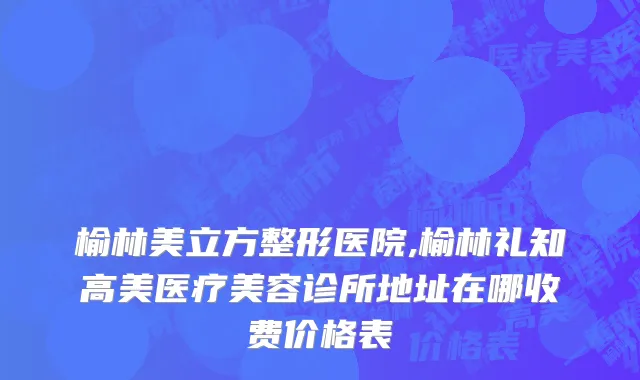 榆林美立方整形医院,榆林礼知高美医疗美容诊所地址在哪收费价格表