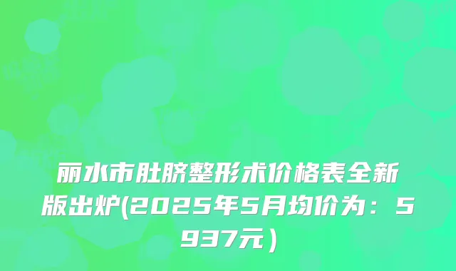 丽水市肚脐整形术价格表全新版出炉(2025年5月均价为：5937元）