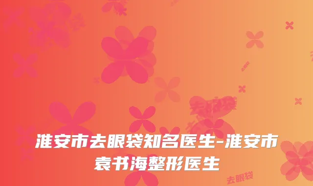 淮安市去眼袋知名医生-淮安市袁书海整形医生