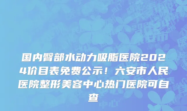 国内臀部水动力吸脂医院2024价目表免费公示！六安市人民医院整形美容中心热门医院可自查