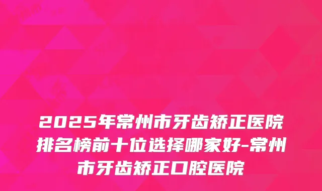 2025年常州市牙齿矫正医院排名榜前十位选择哪家好-常州市牙齿矫正口腔医院