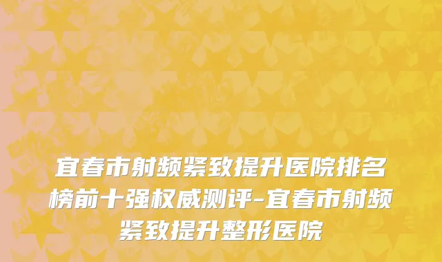 宜春市射频紧致提升医院排名榜前十强权威测评-宜春市射频紧致提升整形医院