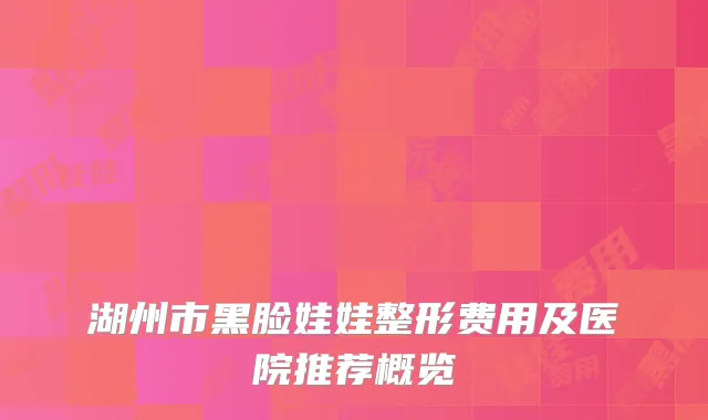 湖州市黑脸娃娃整形费用及医院推荐概览