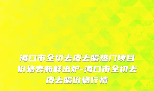 海口市全切去皮去脂热门项目价格表新鲜出炉-海口市全切去皮去脂价格行情