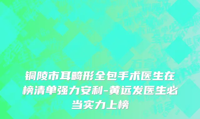 铜陵市耳畸形全包手术医生在榜清单强力安利-黄远发医生必当实力上榜