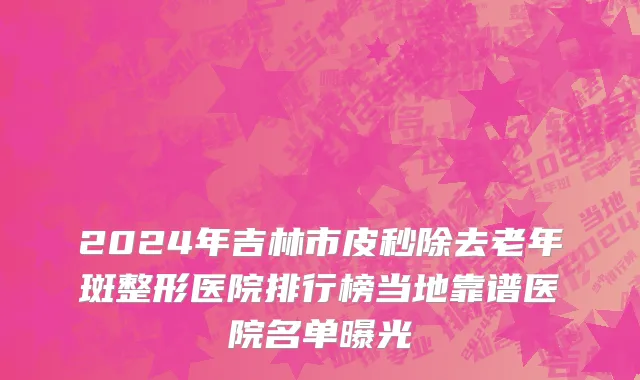 2024年吉林市皮秒除去老年斑整形医院排行榜当地靠谱医院名单曝光