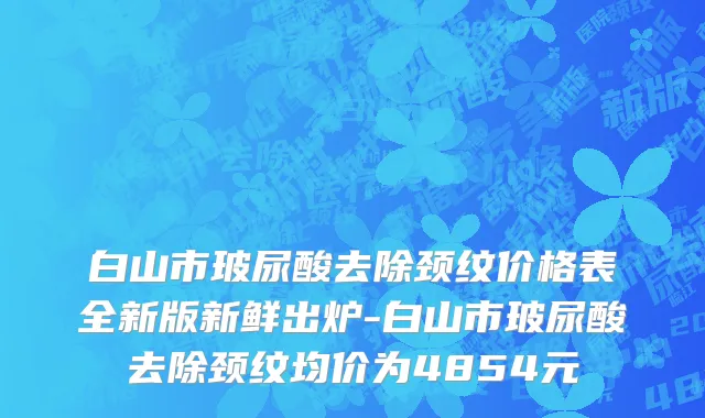 白山市玻尿酸去除颈纹价格表全新版新鲜出炉-白山市玻尿酸去除颈纹均价为4854元