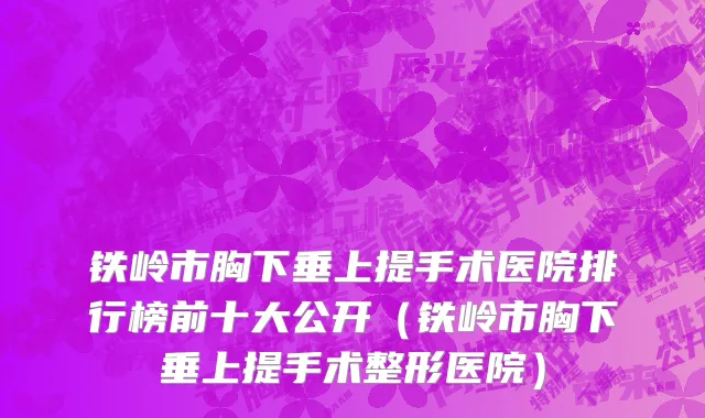 铁岭市胸下垂上提手术医院排行榜前十大公开（铁岭市胸下垂上提手术整形医院）