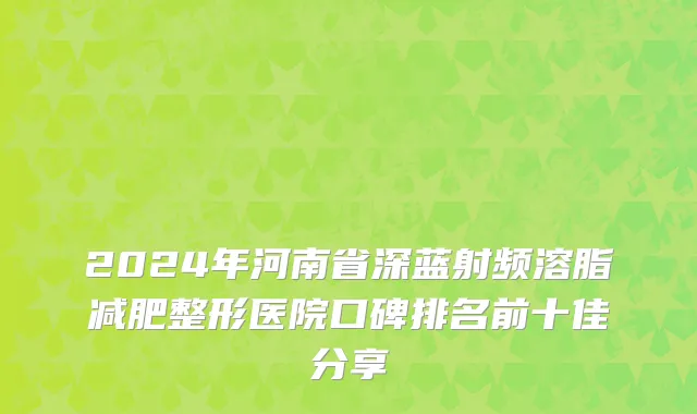 2024年河南省深蓝射频溶脂减肥整形医院口碑排名前十佳分享