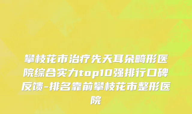 攀枝花市治疗先天耳朵畸形医院综合实力top10强排行口碑反馈-排名靠前攀枝花市整形医院