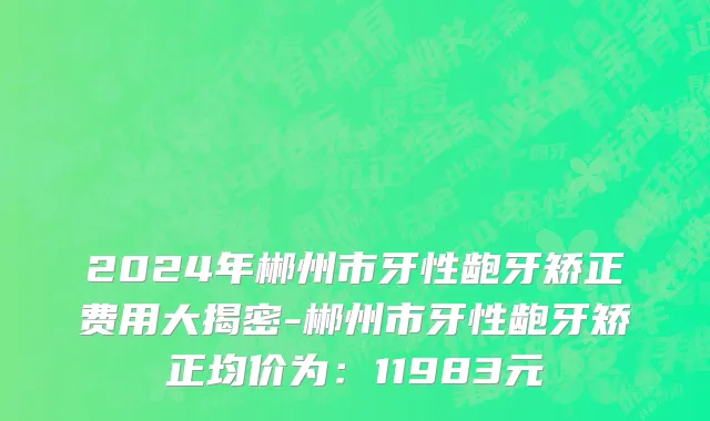 2024年郴州市牙性龅牙矫正费用大揭密-郴州市牙性龅牙矫正均价为：11983元