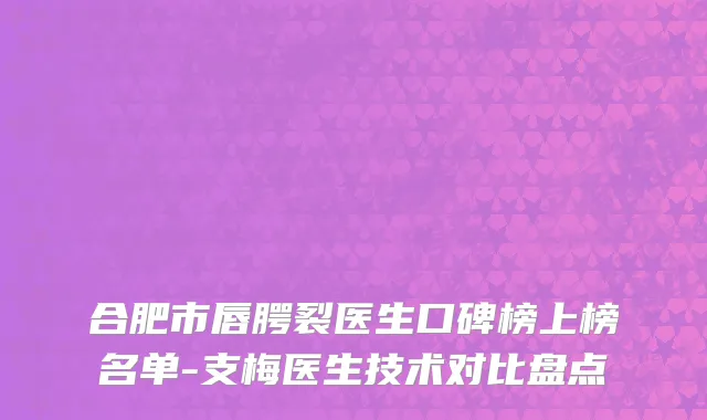 合肥市唇腭裂医生口碑榜上榜名单-支梅医生技术对比盘点