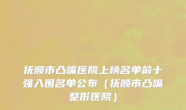 抚顺市凸嘴医院上榜名单前十强入围名单公布（抚顺市凸嘴整形医院）