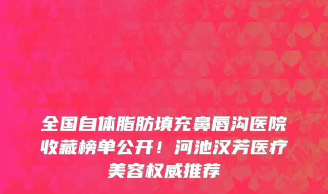 全国自体脂肪填充鼻唇沟医院收藏榜单公开!河池汉芳医疗美容权威推荐