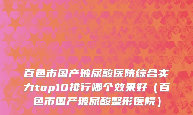 百色市国产玻尿酸医院综合实力top10排行哪个效果好（百色市国产玻尿酸整形医院）