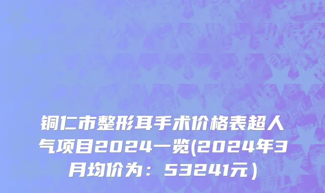 铜仁市整形耳手术价格表超人气项目2024一览(2024年3月均价为：53241元）