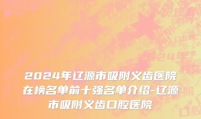 2024年辽源市吸附义齿医院在榜名单前十强名单介绍-辽源市吸附义齿口腔医院
