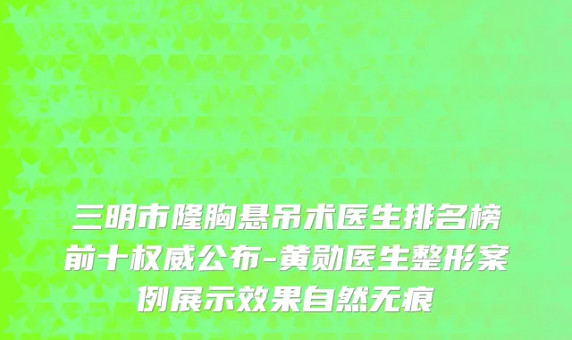 三明市隆胸悬吊术医生排名榜前十权威公布-黄勋医生整形案例展示效果自然无痕