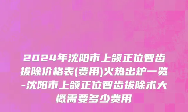 2024年沈阳市上颌正位智齿拔除价格表(费用)火热出炉一览-沈阳市上颌正位智齿拔除术大概需要多少费用