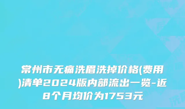常州市无痛洗眉洗掉价格(费用)清单2024版内部流出一览-近8个月均价为1753元