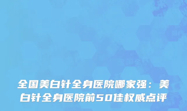 全国美白针全身医院哪家强：美白针全身医院前50佳权威点评