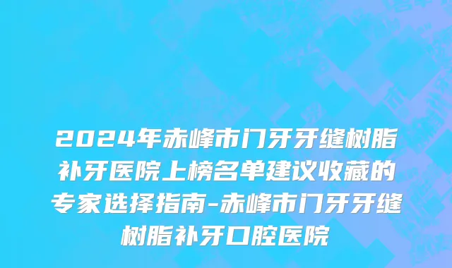 2024年赤峰市门牙牙缝树脂补牙医院上榜名单建议收藏的专家选择指南-赤峰市门牙牙缝树脂补牙口腔医院