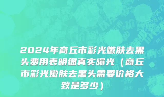 2024年商丘市彩光嫩肤去黑头费用表明细真实曝光（商丘市彩光嫩肤去黑头需要价格大致是多少）