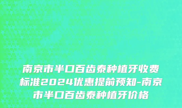 南京市半口百齿泰种植牙收费标准2024优惠提前预知-南京市半口百齿泰种植牙价格
