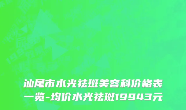 汕尾市水光祛斑美容科价格表一览-均价水光祛斑19943元