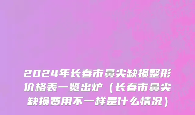 2024年长春市鼻尖缺损整形价格表一览出炉（长春市鼻尖缺损费用不一样是什么情况）